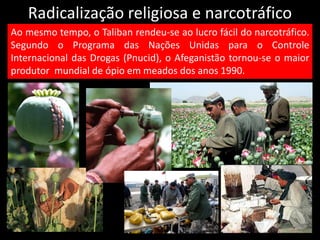 Radicalização religiosa e narcotráfico
Ao mesmo tempo, o Taliban rendeu-se ao lucro fácil do narcotráfico.
Segundo o Programa das Nações Unidas para o Controle
Internacional das Drogas (Pnucid), o Afeganistão tornou-se o maior
produtor mundial de ópio em meados dos anos 1990.
 