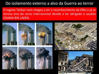 Do isolamento externo a alvo da Guerra ao terror
O regime Taliban nem chegou a ter o reconhecimento da ONU e já se
tornou alvo de cerco internacional devido a ter abrigado o saudita
OSAMA BIN LADEN.
 