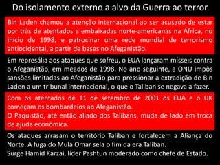 Do isolamento externo a alvo da Guerra ao terror
Bin Laden chamou a atenção internacional ao ser acusado de estar
por trás de atentados a embaixadas norte-americanas na África, no
início de 1998, e patrocinar uma rede mundial de terrorismo
antiocidental, a partir de bases no Afeganistão.
Em represália aos ataques que sofreu, o EUA lançaram mísseis contra
o Afeganistão, em meados de 1998. No ano seguinte, a ONU impôs
sansões limitadas ao Afeganistão para pressionar a extradição de Bin
Laden a um tribunal internacional, o que o Taliban se negava a fazer.
Com os atentados de 11 de setembro de 2001 os EUA e o UK
começam os bombardeios ao Afeganistão.
O Paquistão, até então aliado dos Talibans, muda de lado em troca
de ajuda econômica.
Os ataques arrasam o território Taliban e fortalecem a Aliança do
Norte. A fuga do Mulá Omar sela o fim da era Taliban.
Surge Hamid Karzai, líder Pashtun moderado como chefe de Estado.
 