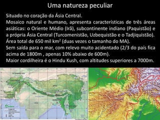 Uma natureza peculiar
Situado no coração da Ásia Central.
Mosaico natural e humano, apresenta características de três áreas
asiáticas: o Oriente Médio (Irã), subcontinente indiano (Paquistão) e
a própria Ásia Central (Turcomenistão, Uzbequistão e o Tadjiquistão).
Área total de 650 mil km2 (duas vezes o tamanho do MA).
Sem saída para o mar, com relevo muito acidentado (2/3 do país fica
acima de 1800m , apenas 10% abaixo de 600m).
Maior cordilheira é o Hindu Kush, com altitudes superiores a 7000m.
 