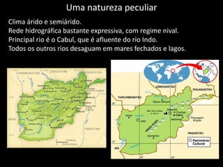 Uma natureza peculiar
Clima árido e semiárido.
Rede hidrográfica bastante expressiva, com regime nival.
Principal rio é o Cabul, que é afluente do rio Indo.
Todos os outros rios desaguam em mares fechados e lagos.
 