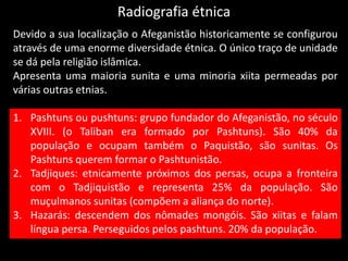 Radiografia étnica
Devido a sua localização o Afeganistão historicamente se configurou
através de uma enorme diversidade étnica. O único traço de unidade
se dá pela religião islâmica.
Apresenta uma maioria sunita e uma minoria xiita permeadas por
várias outras etnias.
1. Pashtuns ou pushtuns: grupo fundador do Afeganistão, no século
XVIII. (o Taliban era formado por Pashtuns). São 40% da
população e ocupam também o Paquistão, são sunitas. Os
Pashtuns querem formar o Pashtunistão.
2. Tadjiques: etnicamente próximos dos persas, ocupa a fronteira
com o Tadjiquistão e representa 25% da população. São
muçulmanos sunitas (compõem a aliança do norte).
3. Hazarás: descendem dos nômades mongóis. São xiitas e falam
língua persa. Perseguidos pelos pashtuns. 20% da população.
 
