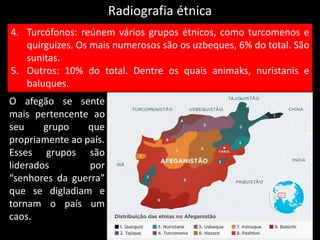 Radiografia étnica
O afegão se sente
mais pertencente ao
seu grupo que
propriamente ao país.
Esses grupos são
liderados por
“senhores da guerra”
que se digladiam e
tornam o país um
caos.
4. Turcófonos: reúnem vários grupos étnicos, como turcomenos e
quirguizes. Os mais numerosos são os uzbeques, 6% do total. São
sunitas.
5. Outros: 10% do total. Dentre os quais animaks, nuristanis e
baluques.
 