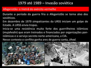 1979 até 1989 – Invasão soviética
Durante o período da guerra fria o Afeganistão se torna alvo dos
soviéticos.
Em dezembro de 1979 simpatizantes da URSS iniciam um golpe de
Estado. A URSS envia tropas.
Inicia-se uma resistência muito forte dos guerrilheiros islâmicos
(mujahedin) que eram treinados e financiados por organizações pan-
islâmicas e o serviço secreto norte-americano, a CIA.
Nesse contexto o conflito ganha ares de guerra santa, Jihad.
Afeganistão: o Vietnã do exército vermelho
 