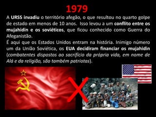 1979
A URSS invadiu o território afegão, o que resultou no quarto golpe
de estado em menos de 10 anos. Isso levou a um conflito entre os
mujahidin e os soviéticos, que ficou conhecido como Guerra do
Afeganistão.
É aqui que os Estados Unidos entram na história. Inimigo número
um da União Soviética, os EUA decidiram financiar os mujahidin
(combatentes dispostos ao sacrifício da própria vida, em nome de
Alá e da religião, são também patriotas).
X
 