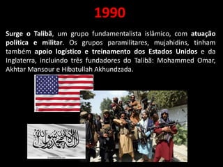 1990
Surge o Talibã, um grupo fundamentalista islâmico, com atuação
política e militar. Os grupos paramilitares, mujahidins, tinham
também apoio logístico e treinamento dos Estados Unidos e da
Inglaterra, incluindo três fundadores do Talibã: Mohammed Omar,
Akhtar Mansour e Hibatullah Akhundzada.
 