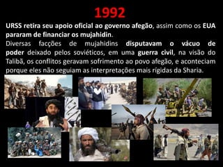 1992
URSS retira seu apoio oficial ao governo afegão, assim como os EUA
pararam de financiar os mujahidin.
Diversas facções de mujahidins disputavam o vácuo de
poder deixado pelos soviéticos, em uma guerra civil, na visão do
Talibã, os conflitos geravam sofrimento ao povo afegão, e aconteciam
porque eles não seguiam as interpretações mais rígidas da Sharia.
 
