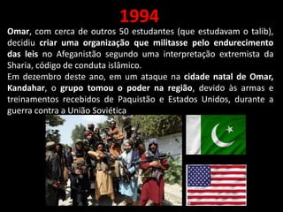 1994
Omar, com cerca de outros 50 estudantes (que estudavam o talib),
decidiu criar uma organização que militasse pelo endurecimento
das leis no Afeganistão segundo uma interpretação extremista da
Sharia, código de conduta islâmico.
Em dezembro deste ano, em um ataque na cidade natal de Omar,
Kandahar, o grupo tomou o poder na região, devido às armas e
treinamentos recebidos de Paquistão e Estados Unidos, durante a
guerra contra a União Soviética
 