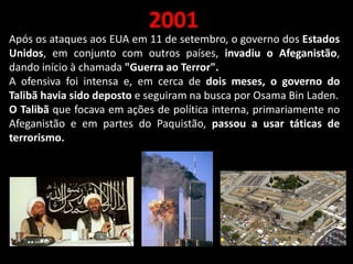 2001
Após os ataques aos EUA em 11 de setembro, o governo dos Estados
Unidos, em conjunto com outros países, invadiu o Afeganistão,
dando início à chamada "Guerra ao Terror".
A ofensiva foi intensa e, em cerca de dois meses, o governo do
Talibã havia sido deposto e seguiram na busca por Osama Bin Laden.
O Talibã que focava em ações de política interna, primariamente no
Afeganistão e em partes do Paquistão, passou a usar táticas de
terrorismo.
 