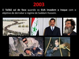 2003
O Talibã sai de foco quando os EUA invadem o Iraque com o
objetivo de derrubar o regime de Saddam Hussein.
 