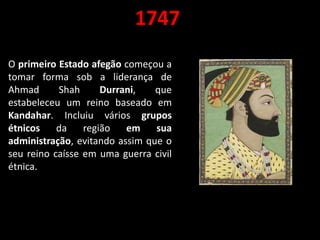 1747
O primeiro Estado afegão começou a
tomar forma sob a liderança de
Ahmad Shah Durrani, que
estabeleceu um reino baseado em
Kandahar. Incluiu vários grupos
étnicos da região em sua
administração, evitando assim que o
seu reino caísse em uma guerra civil
étnica.
 