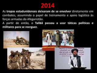 2014
As tropas estadunidenses deixaram de se envolver diretamente em
combates, assumindo o papel de treinamento e apoio logístico às
forças armadas do Afeganistão.
A partir de então, o Talibã passou a usar táticas políticas e
militares para se reerguer.
 