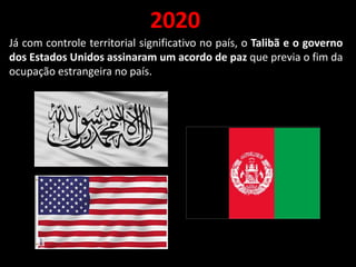 2020
Já com controle territorial significativo no país, o Talibã e o governo
dos Estados Unidos assinaram um acordo de paz que previa o fim da
ocupação estrangeira no país.
 