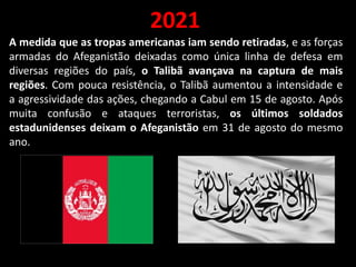 2021
A medida que as tropas americanas iam sendo retiradas, e as forças
armadas do Afeganistão deixadas como única linha de defesa em
diversas regiões do país, o Talibã avançava na captura de mais
regiões. Com pouca resistência, o Talibã aumentou a intensidade e
a agressividade das ações, chegando a Cabul em 15 de agosto. Após
muita confusão e ataques terroristas, os últimos soldados
estadunidenses deixam o Afeganistão em 31 de agosto do mesmo
ano.
 