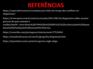 REFERÊNCIAS
https://super.abril.com.br/sociedade/uma-linha-do-tempo-dos-conflitos-no-
afeganistao/
https://www.opovo.com.br/noticias/mundo/2021/08/16/afeganistao-taliba-assume-
governo-do-pais-entenda-o
conflito.html#:~:text=Entre%201996%20e%202001%2C%20o,eletricidade%20depen
diam%20de%20ajuda%20humanit%C3%A1ria.
https://www.bbc.com/portuguese/internacional-57516844
https://mundoeducacao.uol.com.br/geografia/afeganistao.htm
https://iqaraislam.com/a-primeira-guerra-anglo-afega
 