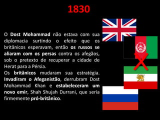 1830
O Dost Mohammad não estava com sua
diplomacia surtindo o efeito que os
britânicos esperavam, então os russos se
aliaram com os persas contra os afegãos,
sob o pretexto de recuperar a cidade de
Herat para a Pérsia.
Os britânicos mudaram sua estratégia.
Invadiram o Afeganistão, derrubram Dost
Mohammad Khan e estabeleceram um
novo emir, Shah Shujah Durrani, que seria
firmemente pró-britânico.
X
 