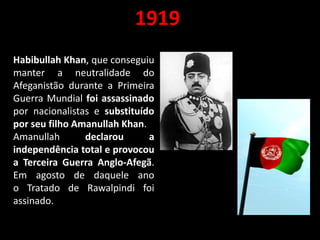 1919
Habibullah Khan, que conseguiu
manter a neutralidade do
Afeganistão durante a Primeira
Guerra Mundial foi assassinado
por nacionalistas e substituído
por seu filho Amanullah Khan.
Amanullah declarou a
independência total e provocou
a Terceira Guerra Anglo-Afegã.
Em agosto de daquele ano
o Tratado de Rawalpindi foi
assinado.
 