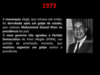 1973
A monarquia afegã, que reinava até então,
foi derrubada após um golpe de estado,
que colocou Mohammed Daoud Khan na
presidência do país.
O novo governo não agradou o Partido
Democrático do Povo Afegão (PDPA), um
partido de orientação marxista, que
resolveu organizar um golpe contra o
presidente.
 