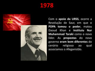 1978
Com o apoio da URSS, ocorre a
Revolução de Saur, em que o
PDPA tomou o poder, matou
Daoud Khan e instituiu Nur
Muhammad Taraki como o novo
líder. As propostas do novo
governo eram bem diferentes do
cenário religioso ao qual
associamos o Afeganistão.
 