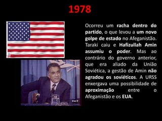 1978
Ocorreu um racha dentro do
partido, o que levou a um novo
golpe de estado no Afeganistão.
Taraki caiu e Hafizullah Amin
assumiu o poder. Mas ao
contrário do governo anterior,
que era aliado da União
Soviética, a gestão de Amin não
agradou os soviéticos. A URSS
enxergava uma possibilidade de
aproximação entre o
Afeganistão e os EUA.
 