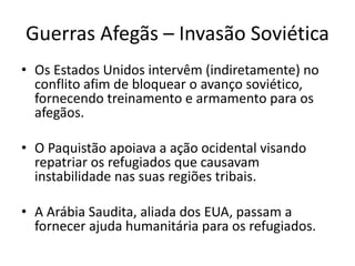 Guerras Afegãs – Invasão Soviética 
• Os Estados Unidos intervêm (indiretamente) no 
conflito afim de bloquear o avanço soviético, 
fornecendo treinamento e armamento para os 
afegãos. 
• O Paquistão apoiava a ação ocidental visando 
repatriar os refugiados que causavam 
instabilidade nas suas regiões tribais. 
• A Arábia Saudita, aliada dos EUA, passam a 
fornecer ajuda humanitária para os refugiados. 
 