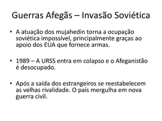 Guerras Afegãs – Invasão Soviética 
• A atuação dos mujahedin torna a ocupação 
soviética impossível, principalmente graças ao 
apoio dos EUA que fornece armas. 
• 1989 – A URSS entra em colapso e o Afeganistão 
é desocupado. 
• Após a saída dos estrangeiros se reestabelecem 
as velhas rivalidade. O país mergulha em nova 
guerra civil. 
 