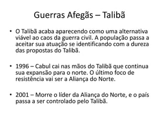 Guerras Afegãs – Talibã 
• O Talibã acaba aparecendo como uma alternativa 
viável ao caos da guerra civil. A população passa a 
aceitar sua atuação se identificando com a dureza 
das propostas do Talibã. 
• 1996 – Cabul cai nas mãos do Talibã que continua 
sua expansão para o norte. O último foco de 
resistência vai ser a Aliança do Norte. 
• 2001 – Morre o líder da Aliança do Norte, e o país 
passa a ser controlado pelo Talibã. 
 