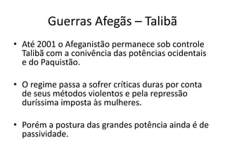 Guerras Afegãs – Talibã 
• Até 2001 o Afeganistão permanece sob controle 
Talibã com a conivência das potências ocidentais 
e do Paquistão. 
• O regime passa a sofrer críticas duras por conta 
de seus métodos violentos e pela repressão 
duríssima imposta às mulheres. 
• Porém a postura das grandes potência ainda é de 
passividade. 
 