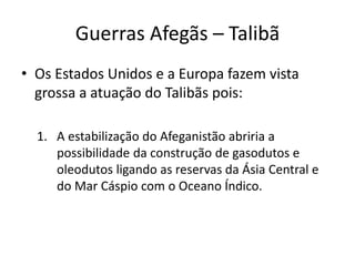 Guerras Afegãs – Talibã 
• Os Estados Unidos e a Europa fazem vista 
grossa a atuação do Talibãs pois: 
1. A estabilização do Afeganistão abriria a 
possibilidade da construção de gasodutos e 
oleodutos ligando as reservas da Ásia Central e 
do Mar Cáspio com o Oceano Índico. 
 