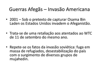 Guerras Afegãs – Invasão Americana 
• 2001 – Sob o pretexto de capturar Osama Bin 
Laden os Estados Unidos invadem o Afeganistão. 
• Trata-se de uma retaliação aos atentados ao WTC 
de 11 de setembro do mesmo ano. 
• Repete-se os fatos da invasão soviética: fuga em 
massa de refugiados, desestabilização do país 
com o surgimento de diversos grupos de 
mujahedin. 
 