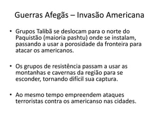 Guerras Afegãs – Invasão Americana 
• Grupos Talibã se deslocam para o norte do 
Paquistão (maioria pashtu) onde se instalam, 
passando a usar a porosidade da fronteira para 
atacar os americanos. 
• Os grupos de resistência passam a usar as 
montanhas e cavernas da região para se 
esconder, tornando difícil sua captura. 
• Ao mesmo tempo empreendem ataques 
terroristas contra os americanso nas cidades. 
 