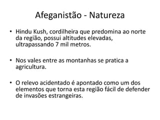 Afeganistão - Natureza 
• Hindu Kush, cordilheira que predomina ao norte 
da região, possui altitudes elevadas, 
ultrapassando 7 mil metros. 
• Nos vales entre as montanhas se pratica a 
agricultura. 
• O relevo acidentado é apontado como um dos 
elementos que torna esta região fácil de defender 
de invasões estrangeiras. 
 