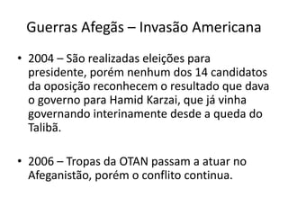 Guerras Afegãs – Invasão Americana 
• 2004 – São realizadas eleições para 
presidente, porém nenhum dos 14 candidatos 
da oposição reconhecem o resultado que dava 
o governo para Hamid Karzai, que já vinha 
governando interinamente desde a queda do 
Talibã. 
• 2006 – Tropas da OTAN passam a atuar no 
Afeganistão, porém o conflito continua. 
 