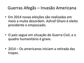 Guerras Afegãs – Invasão Americana 
• Em 2014 novas eleições são realizadas em 
meio a muita desordem. Ashraf Ghani é eleito 
presidente e empossado. 
• O país segue em situação de Guerra Civil, e o 
quadro humanitário é grave. 
• 2014 – Os americanos iniciam a retirada das 
tropas. 
 