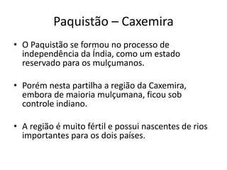 Paquistão – Caxemira 
• O Paquistão se formou no processo de 
independência da Índia, como um estado 
reservado para os mulçumanos. 
• Porém nesta partilha a região da Caxemira, 
embora de maioria mulçumana, ficou sob 
controle indiano. 
• A região é muito fértil e possui nascentes de rios 
importantes para os dois países. 
 