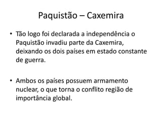 Paquistão – Caxemira 
• Tão logo foi declarada a independência o 
Paquistão invadiu parte da Caxemira, 
deixando os dois países em estado constante 
de guerra. 
• Ambos os países possuem armamento 
nuclear, o que torna o conflito região de 
importância global. 
 
