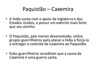 Paquistão – Caxemira 
• A Índia conta com o apoio da Inglaterra e dos 
Estados Unidos, e possui um exército mais forte 
que seu vizinho. 
• O Paquistão, país menos desenvolvido, utiliza 
grupos guerrilheiros para atacar a Índia a forçá-la 
a entregar o controle da Caxemira ao Paquistão. 
• Estes guerrilheiros acreditam que a causa da 
Caxemira é uma guerra santa. 
 