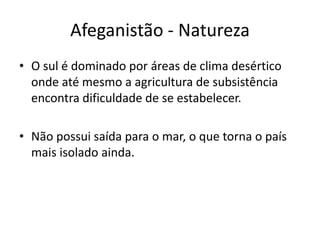 Afeganistão - Natureza 
• O sul é dominado por áreas de clima desértico 
onde até mesmo a agricultura de subsistência 
encontra dificuldade de se estabelecer. 
• Não possui saída para o mar, o que torna o país 
mais isolado ainda. 
 