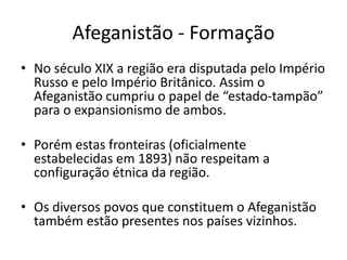 Afeganistão - Formação 
• No século XIX a região era disputada pelo Império 
Russo e pelo Império Britânico. Assim o 
Afeganistão cumpriu o papel de “estado-tampão” 
para o expansionismo de ambos. 
• Porém estas fronteiras (oficialmente 
estabelecidas em 1893) não respeitam a 
configuração étnica da região. 
• Os diversos povos que constituem o Afeganistão 
também estão presentes nos países vizinhos. 
 