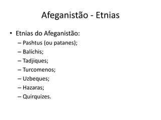 Afeganistão - Etnias 
• Etnias do Afeganistão: 
– Pashtus (ou patanes); 
– Balíchis; 
– Tadjiques; 
– Turcomenos; 
– Uzbeques; 
– Hazaras; 
– Quirquizes. 
 