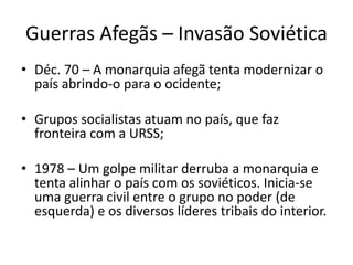 Guerras Afegãs – Invasão Soviética 
• Déc. 70 – A monarquia afegã tenta modernizar o 
país abrindo-o para o ocidente; 
• Grupos socialistas atuam no país, que faz 
fronteira com a URSS; 
• 1978 – Um golpe militar derruba a monarquia e 
tenta alinhar o país com os soviéticos. Inicia-se 
uma guerra civil entre o grupo no poder (de 
esquerda) e os diversos líderes tribais do interior. 
 