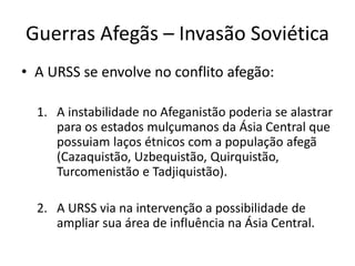 Guerras Afegãs – Invasão Soviética 
• A URSS se envolve no conflito afegão: 
1. A instabilidade no Afeganistão poderia se alastrar 
para os estados mulçumanos da Ásia Central que 
possuiam laços étnicos com a população afegã 
(Cazaquistão, Uzbequistão, Quirquistão, 
Turcomenistão e Tadjiquistão). 
2. A URSS via na intervenção a possibilidade de 
ampliar sua área de influência na Ásia Central. 
 