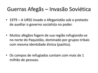Guerras Afegãs – Invasão Soviética 
• 1979 – A URSS invade o Afeganistão sob o pretexto 
de auxiliar o governo socialista no poder. 
• Muitos afegãos fogem de sua região refugiando-se 
no norte do Paquistão, dominado por grupos tribais 
com mesma identidade étnica (pashtu). 
• Os campos de refugiados contam com mais de 1 
milhão de pessoas. 
 