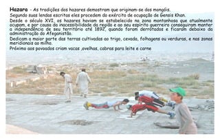 Hazara - As tradições dos hazares demostram que originam-se dos mongóis.
Segundo suas lendas escritas eles procedem do exército de ocupação de Gensis Khan.
Desde o século XVI, os hazares haviam se estabelecido na zona montanhosa que atualmente
ocupam, e por causa da inacessibilidade da região e ao seu espírito guerreiro conseguiram manter
a independência de seu território até 1892, quando foram derrotados e ficaram debaixo da
administração do Afeganistão.
Dedicam a maior parte das terras cultivadas ao trigo, cevada, folhagens ou verduras, e nas zonas
meridionais ao milho.
Próximo aos povoados criam vacas ,ovelhas, cabras para leite e carne
 
