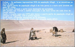 Pathan - Os pathanes representam 53% da população Afegã, e se encontram no
leste do país.
Uma quarta parte da população afegã é de fala persa e o resto está dividido em
umas 40 tribos.
Os pathanes formam a parte mais dominante da sociedade.
São aqueles que tiveram a melhor educação e são mais ativos em cada área de
função pública.
Desde a invasão russa em 1979 pelo menos a quarta parte da população afegã se
refugiou no Paquistão, Irã e outros lugares.
Entre estes refugiados encontram-se os pathanes.
Os que ficaram no Afeganistão vivem uma situação muito difícil.
 