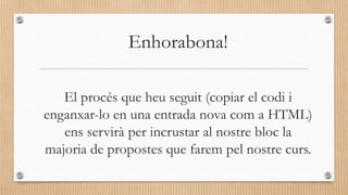 El procés que heu seguit (copiar el codi i
enganxar-lo en una entrada nova com a HTML)
ens servirà per incrustar al nostre bloc la
majoria de propostes que farem pel nostre curs.
Enhorabona!
 