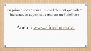 En primer lloc anirem a buscar l’element que volem
incrustar, en aquest cas cercarem un SlideShare
Aneu a www.slideshare.net
 