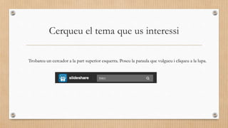 Cerqueu el tema que us interessi
Trobareu un cercador a la part superior esquerra. Poseu la paraula que vulgueu i cliqueu a la lupa.
 