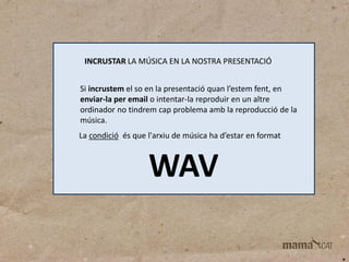 INCRUSTAR LA MÚSICA EN LA NOSTRA PRESENTACIÓ
Si incrustem el so en la presentació quan l’estem fent, en
enviar-la per email o intentar-la reproduir en un altre
ordinador no tindrem cap problema amb la reproducció de la
música.
La condició és que l'arxiu de música ha d’estar en format

WAV

 