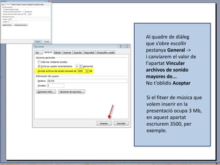 Al quadre de diàleg
que s’obre escollir
pestanya General ->
i canviarem el valor de
l'apartat Vincular
archivos de sonido
mayores de...
No t’oblidis Aceptar
Si el fitxer de música que
volem inserir en la
presentació ocupa 3 Mb,
en aquest apartat
escriurem 3500, per
exemple.

 